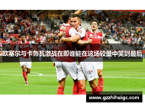 欧塞尔与卡鲁瓦激战在即谁能在这场较量中笑到最后