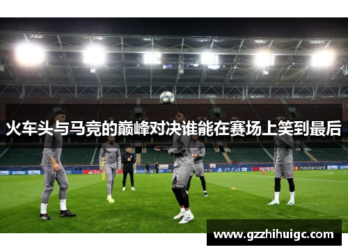 火车头与马竞的巅峰对决谁能在赛场上笑到最后