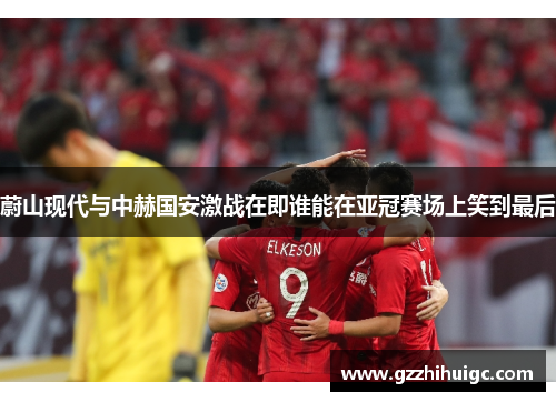 蔚山现代与中赫国安激战在即谁能在亚冠赛场上笑到最后